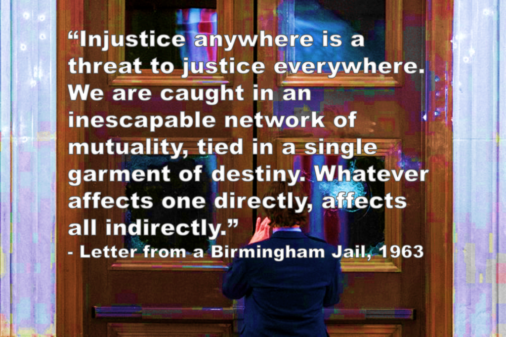 “Injustice anywhere is a threat to justice everywhere. We are caught in an inescapable network of mutuality, tied in a single garment of destiny. Whatever affects one directly, affects all indirectly.” - Letter from a Birmingham Jail, 1963