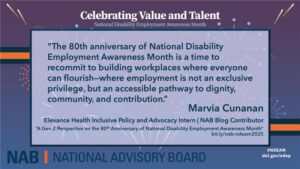 Celebrating Value and Talent National Disability Employment Awareness Month flyer and quote from the NAB, or National Advisory Board. Quote: "The 80th Anniversary of National Disability employment Awareness Month is a time to recommit to building workplaces where everyone can flourish--where employment is not an exclusive privilege, but an accessible pathway to dignity, community, and contribution." Marvia Cunanan, Elevance Health Inclusive Policy and Advocacy Intern | NAB Blog Contributor Blog title: "A Gen Z Perspective on the 80th Anniversary of National Disability Employment Awareness Month" Blog post link: bit.ly/nab-ndeam2025 #NDEAM flyer is red and blue with fireworks, and has the dol.gov/odep link in corner